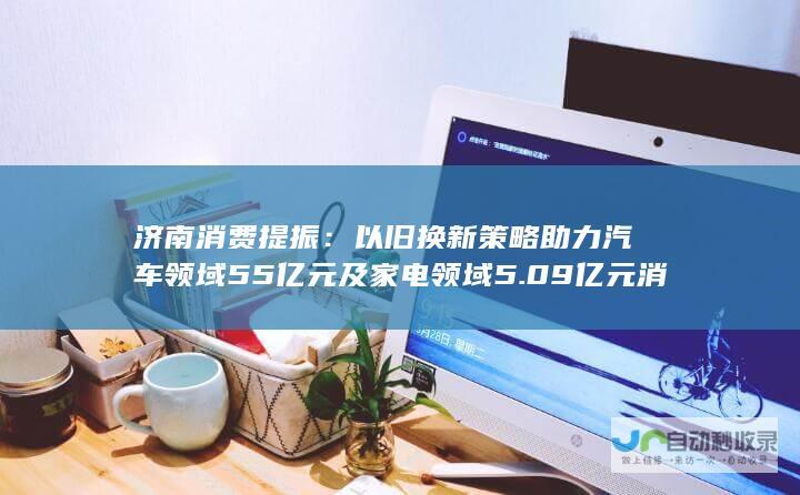 济南消费提振：以旧换新策略助力汽车领域55亿元及家电领域5.09亿元消费增长