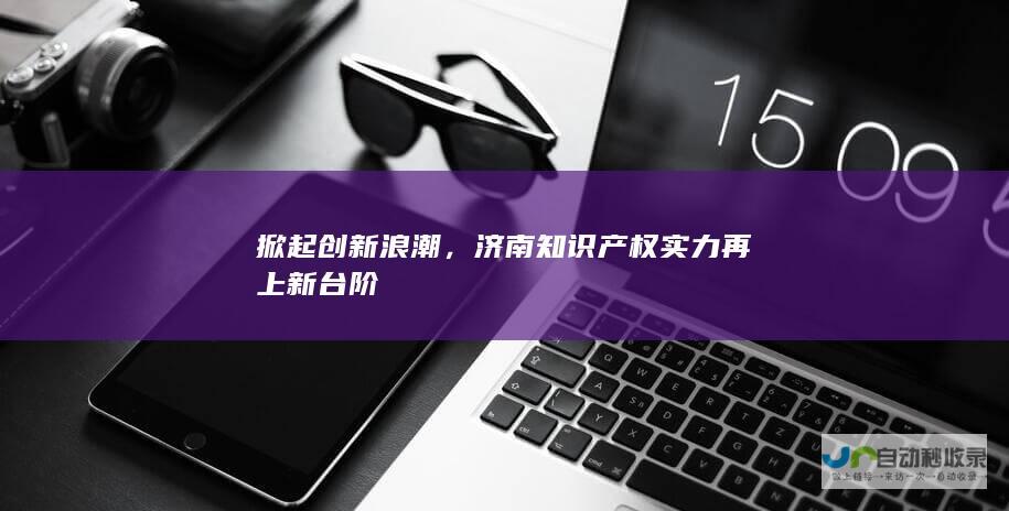 掀起创新浪潮，济南知识产权实力再上新台阶