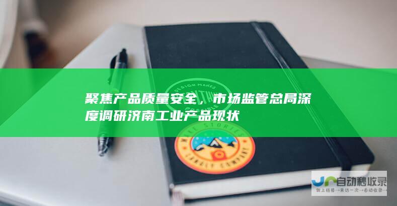 聚焦产品质量安全，市场监管总局深度调研济南工业产品现状