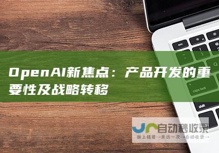 OpenAI新焦点：产品开发的重要性及战略转移