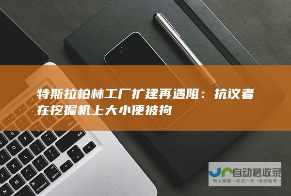 特斯拉柏林工厂扩建再遇阻：抗议者在挖掘机上大小便被拘