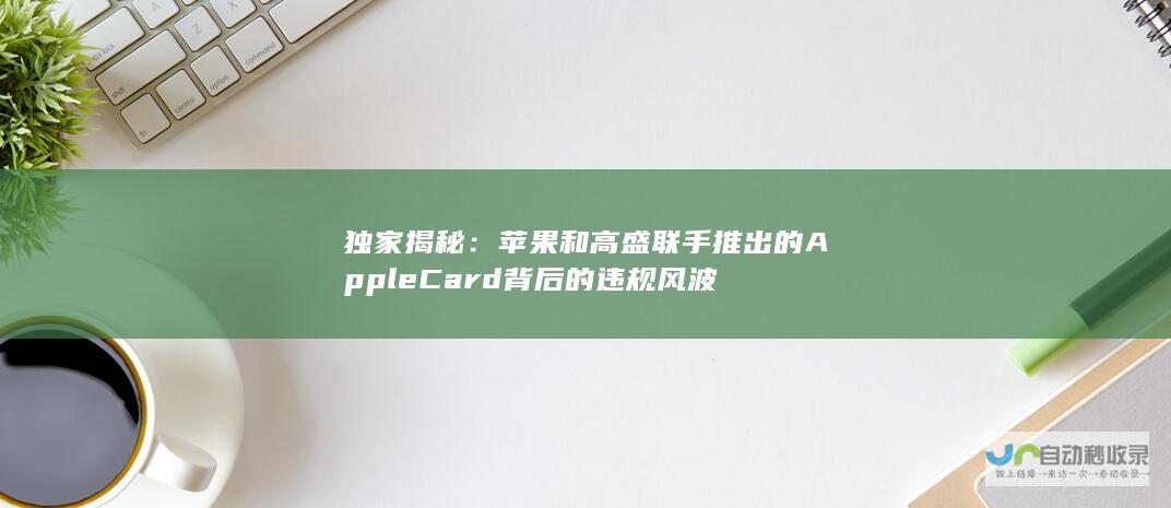 独家揭秘：苹果和高盛联手推出的Apple Card背后的违规风波