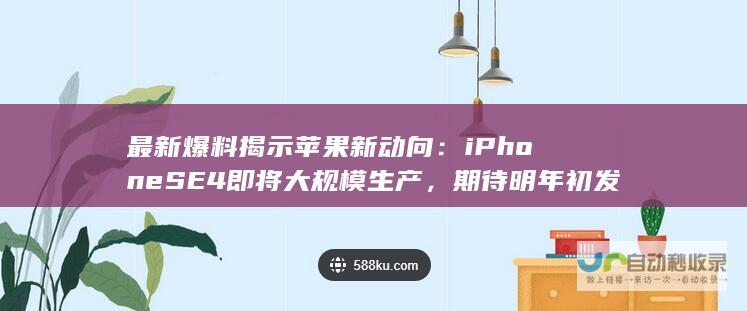 最新爆料揭示苹果新动向：iPhone SE4 即将大规模生产，期待明年初发布