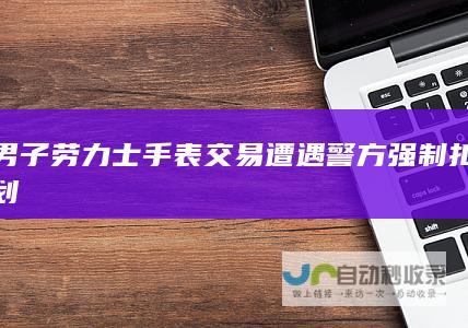 男子劳力士手表交易遭遇警方强制扣划