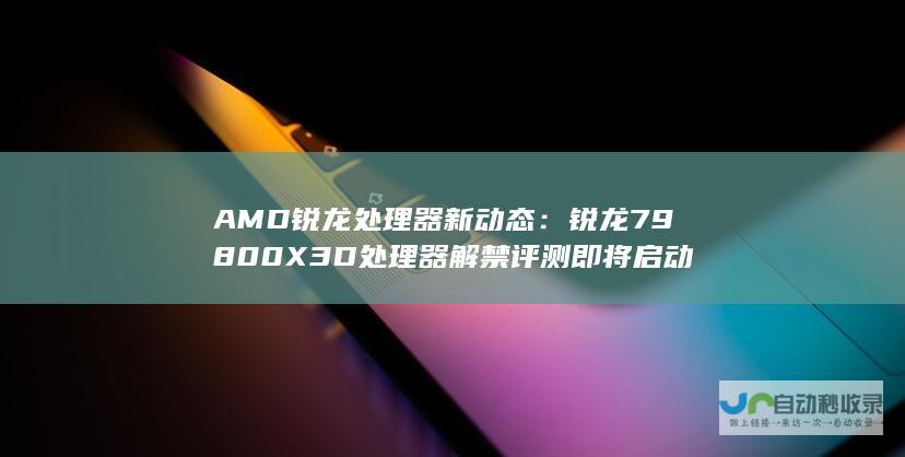 AMD锐龙处理器新动态：锐龙7 9800X3D处理器解禁评测即将启动