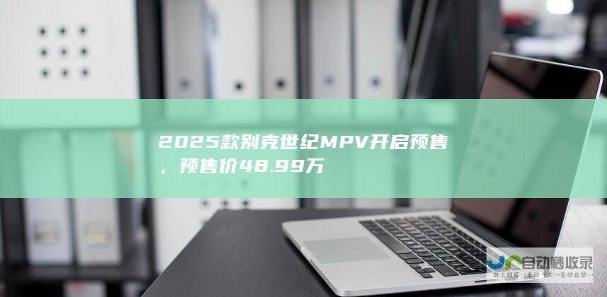 2025 款别克世纪 MPV 开启预售，预售价 48.99 万