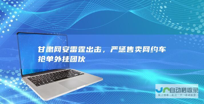 甘肃网安雷霆出击，严惩售卖网约车抢单外挂团伙