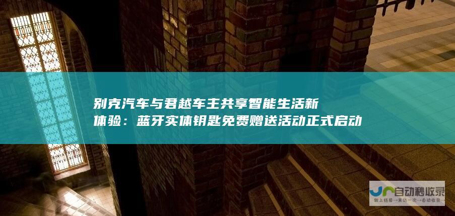 别克汽车与君越车主共享智能生活新体验：蓝牙实体钥匙免费赠送活动正式启动