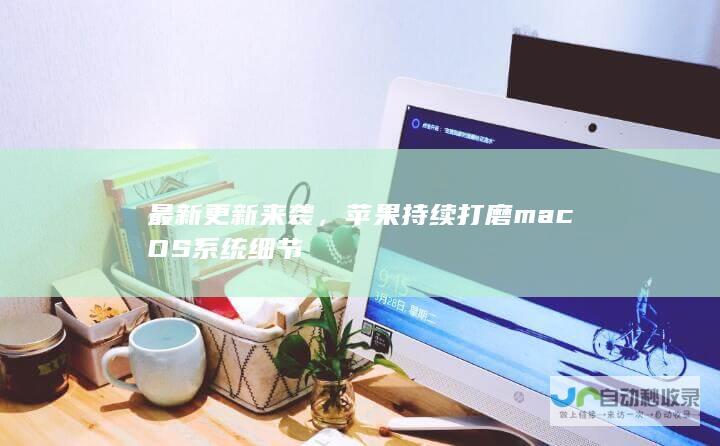 最新更新来袭，苹果持续打磨 macOS 系统细节