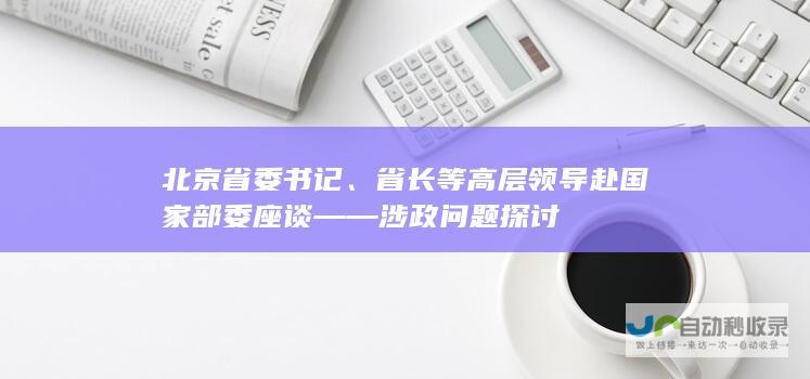 北京省委书记省长等高层领导赴国家部委座谈涉政