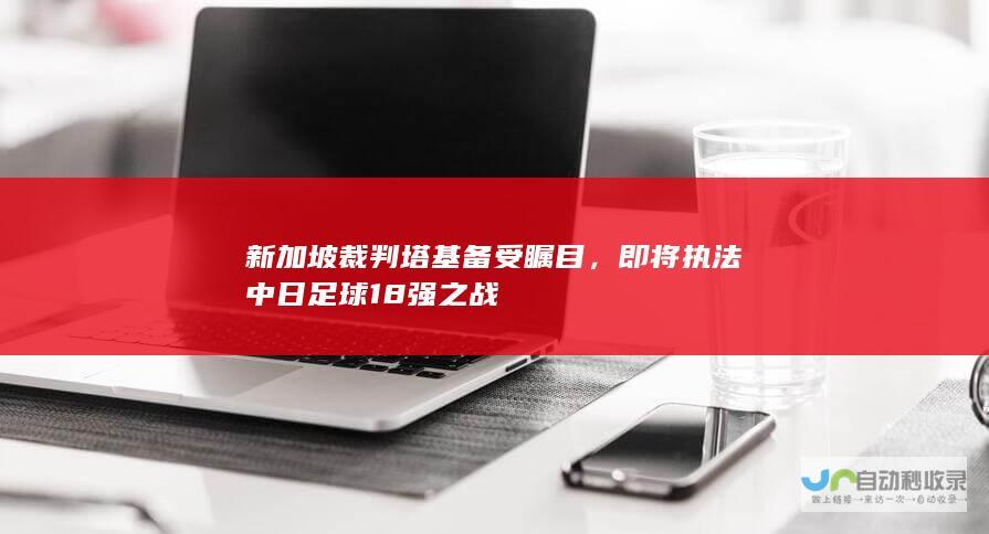 新加坡裁判塔基备受瞩目，即将执法中日足球18强之战