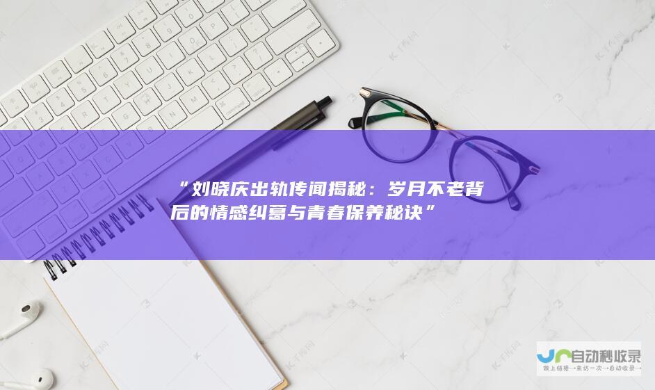 “刘晓庆出轨传闻揭秘：岁月不老背后的情感纠葛与青春保养秘诀”