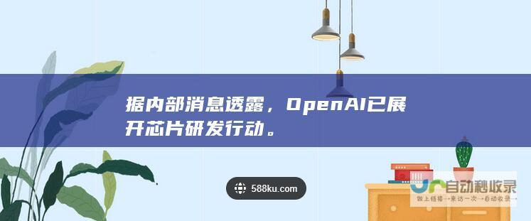 据内部消息透露，OpenAI已展开芯片研发行动。