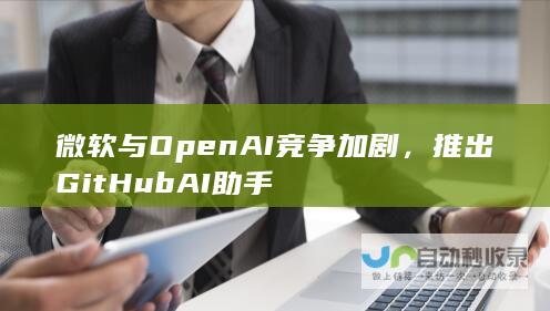 微软与OpenAI竞争加剧，推出GitHubAI助手