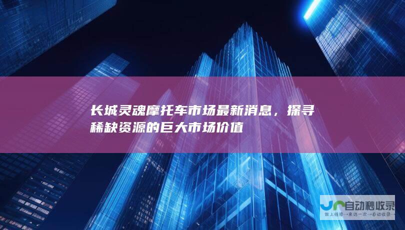 长城灵魂摩托车市场最新消息，探寻稀缺资源的巨大市场价值