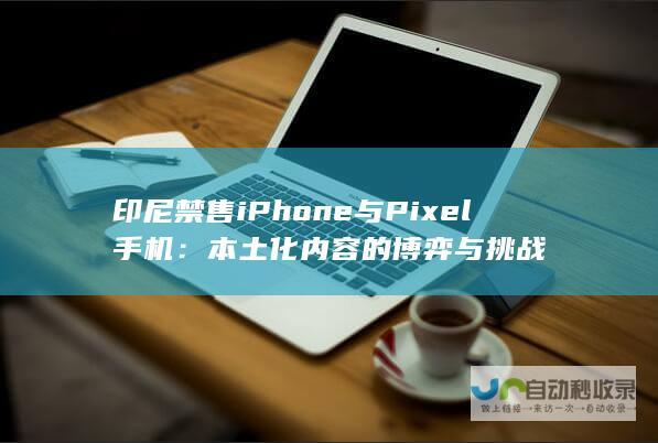 印尼禁售iPhone与Pixel手机：本土化内容的博弈与挑战