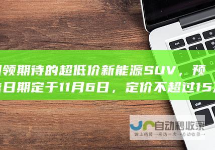 引领期待的超低价新能源SUV，预售日期定于11月6日，定价不超过15万元