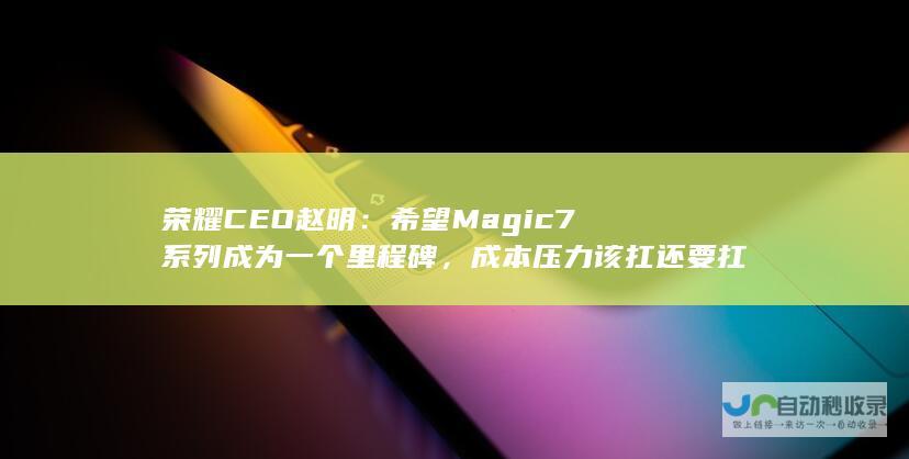 荣耀 CEO 赵明：希望 Magic7 系列成为一个里程碑，成本压力该扛还要扛