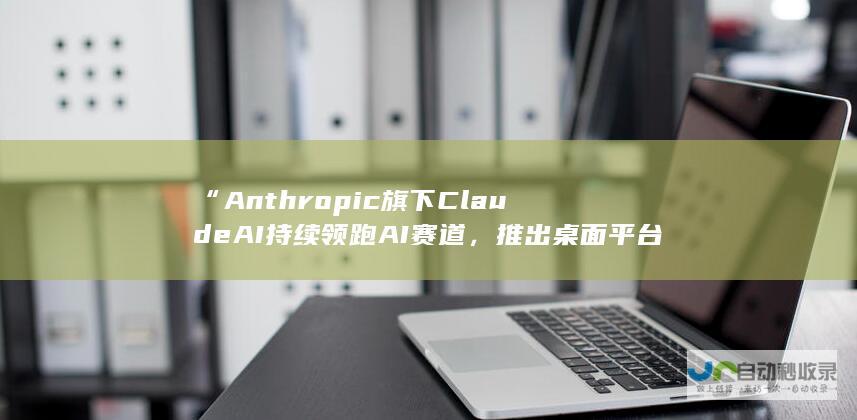 “Anthropic旗下Claude AI持续领跑AI赛道，推出桌面平台客户端新功能”