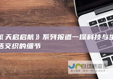 《天启启航》系列报道一探科技与生活交织的细节