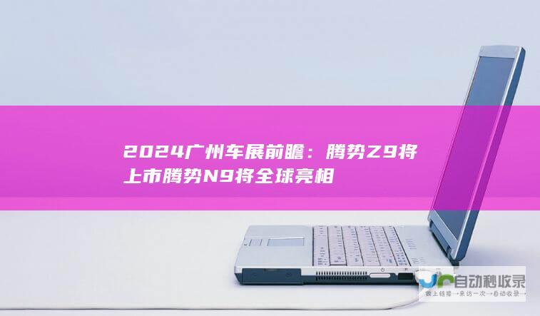 2024广州车展前瞻：腾势Z9将上市 腾势N9将全球亮相