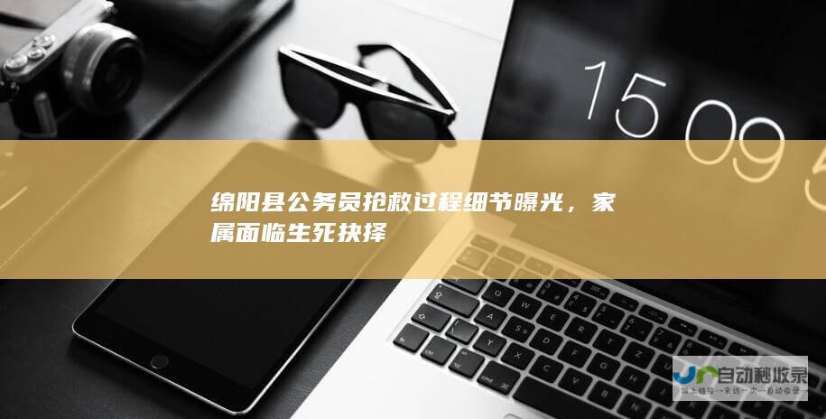 绵阳县公务员抢救过程细节曝光，家属面临生死抉择