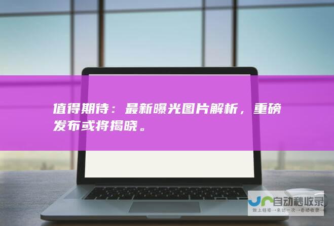 值得期待：最新曝光图片解析，重磅发布或将揭晓。