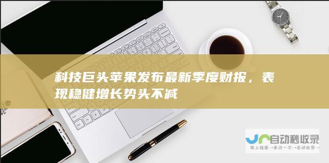 科技巨头苹果发布最新季度财报，表现稳健增长势头不减