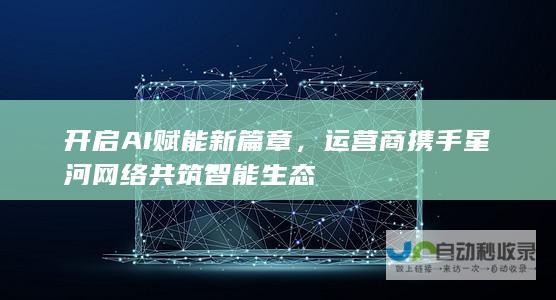 开启AI赋能新篇章，运营商携手星河网络共筑智能生态