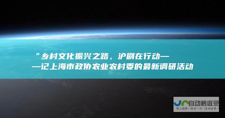 “乡村文化振兴之路，沪剧在行动 —— 记上海市政协农业农村委的最新调研活动 ”