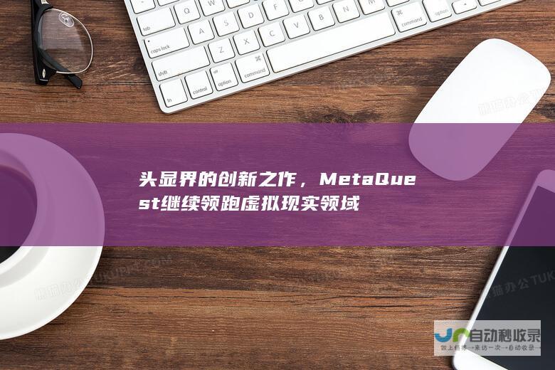 头显界的创新之作，Meta Quest继续领跑虚拟现实领域