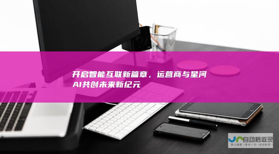 开启智能互联新篇章，运营商与星河AI共创未来新纪元