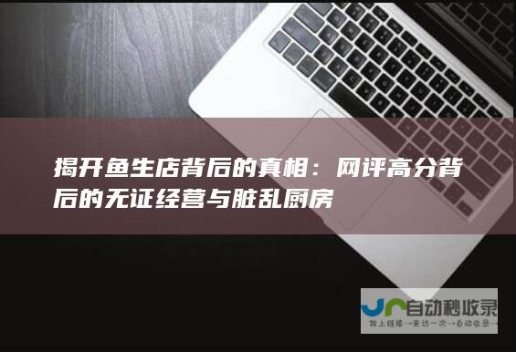 揭开鱼生店背后的真相：网评高分背后的无证经营与脏乱厨房