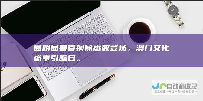 圆明园兽首铜像悉数登场，澳门文化盛事引瞩目。