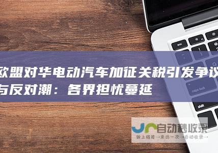 欧盟对华电动汽车加征关税引发争议与反对潮：各界担忧蔓延