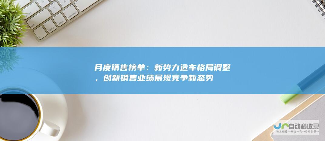 月度销售榜单：新势力造车格局调整，创新销售业绩展现竞争新态势