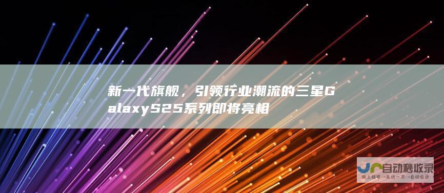 新一代旗舰，引领行业潮流的三星Galaxy S25系列即将亮相