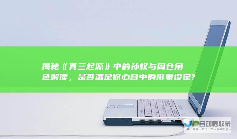 揭秘《真三起源》中的孙权与周仓角色解读，是否满足你心目中的形象设定?