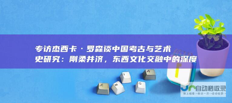 专访杰西卡·罗森谈中国考古与艺术史研究：刚柔并济，东西文化交融中的深度洞察