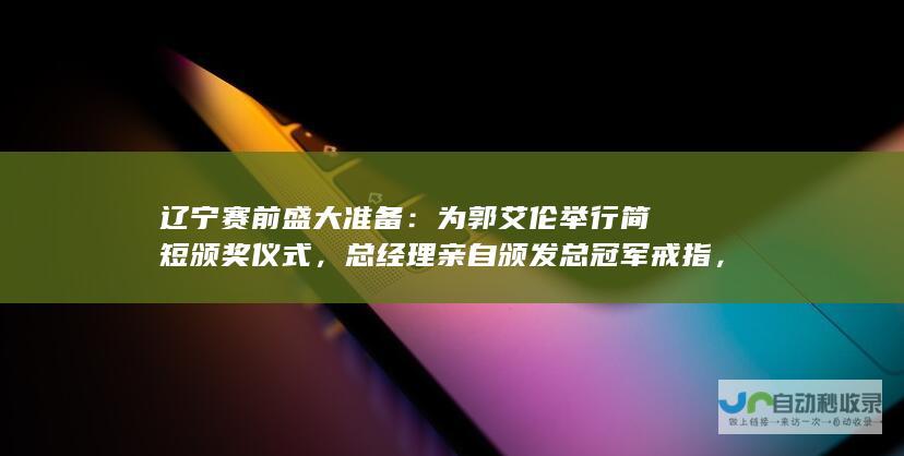 辽宁赛前盛大准备：为郭艾伦举行简短颁奖仪式，总经理亲自颁发总冠军戒指，彰显排面!