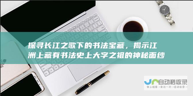 探寻长江之歌下的书法宝藏，揭示江洲上藏有书法史上大字之祖的神秘面纱