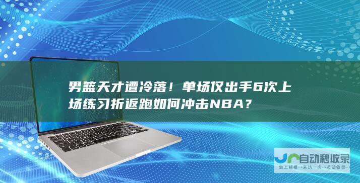 男篮天才遭冷落！单场仅出手6次 上场练习折返跑 如何冲击NBA？