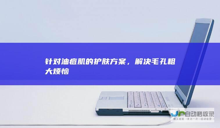 针对油痘肌的护肤方案，解决毛孔粗大烦恼