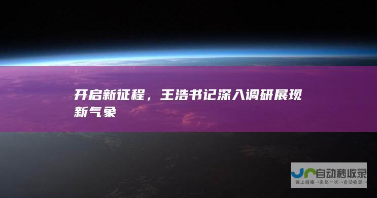 开启新征程，王浩书记深入调研展现新气象