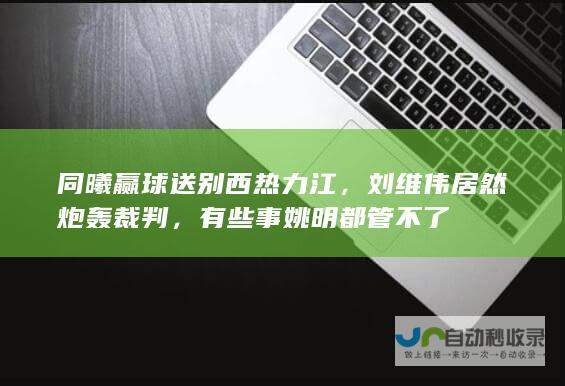 同曦赢球送别西热力江，刘维伟居然炮轰裁判，有些事姚明都管不了