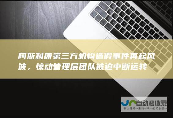 阿斯利康第三方机构造假事件再起风波，惊动管理层团队被迫中断运转