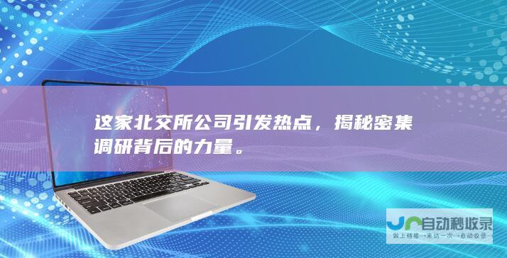 这家北交所公司引发热点，揭秘密集调研背后的力量