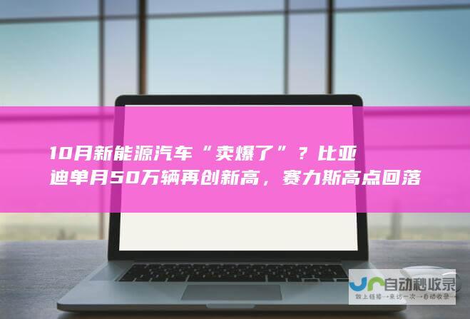 10月新能源汽车“卖爆了”？比亚迪单月50万辆再创新高，赛力斯高点回落