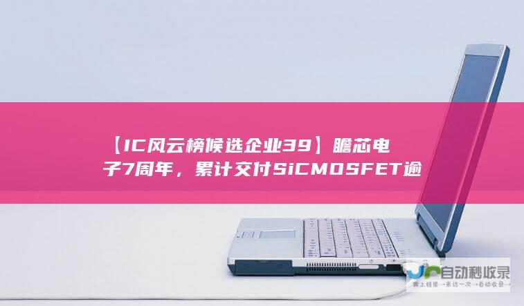 【IC风云榜候选企业39】瞻芯电子7周年，累计交付SiC MOSFET逾千万颗