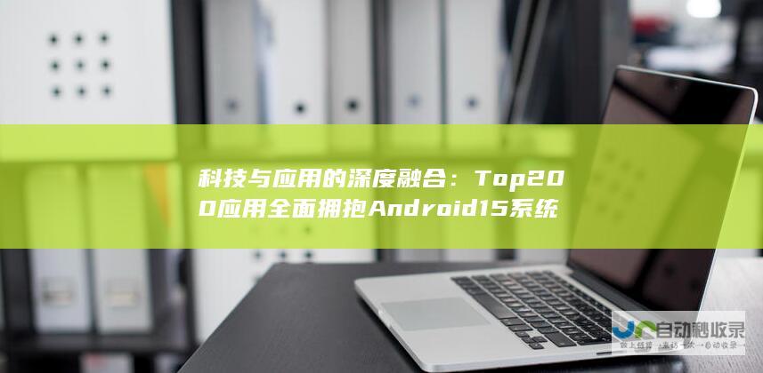 科技与应用的深度融合：Top 200应用全面拥抱Android 15系统